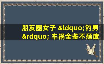 朋友圈女子 “钓男” 车祸全鉴不颓废青年